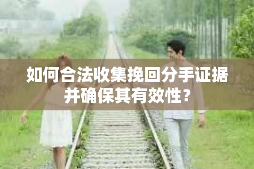 如何合法收集挽回分手证据并确保其有效性？