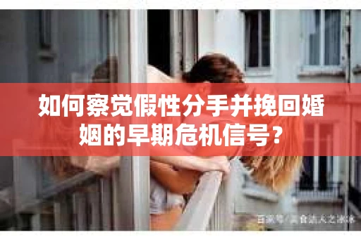 如何察觉假性分手并挽回婚姻的早期危机信号？