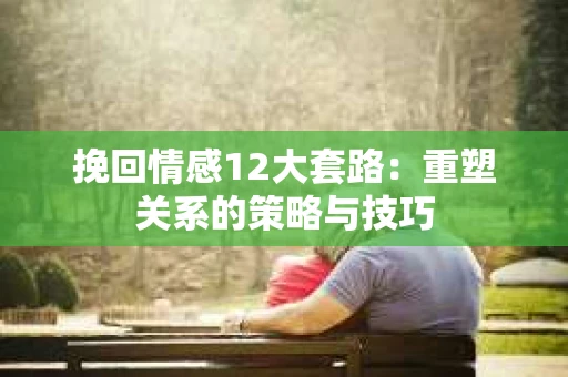 挽回情感12大套路：重塑关系的策略与技巧
