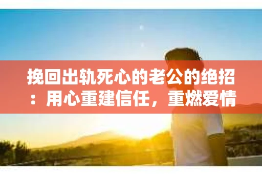 挽回出轨死心的老公的绝招：用心重建信任，重燃爱情火花