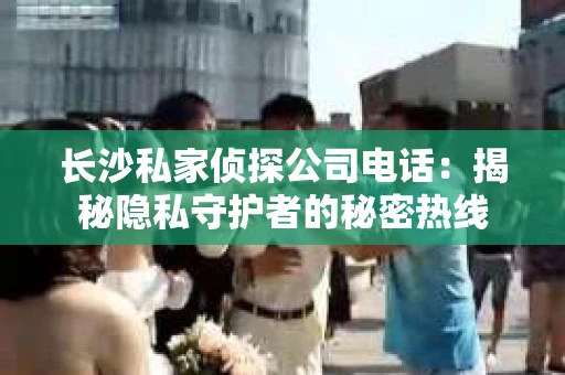 长沙私家侦探公司电话：揭秘隐私守护者的秘密热线