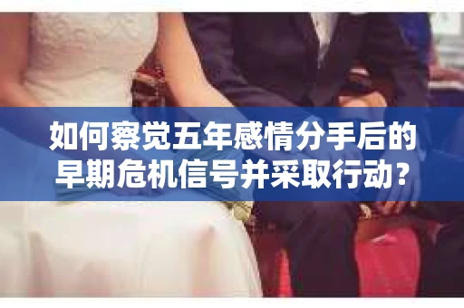 如何察觉五年感情分手后的早期危机信号并采取行动？