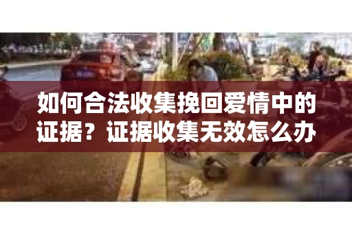 如何合法收集挽回爱情中的证据?证据收集无效怎么办? 如何合法收集挽回爱情中的证据?证据收集无效怎么办?