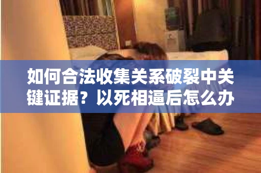 如何合法收集关系破裂中关键证据？以死相逼后怎么办？