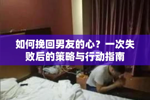 如何挽回男友的心?一次失败后的策略与行动指南 如何挽回男友的心?一次失败后的策略与行动指南