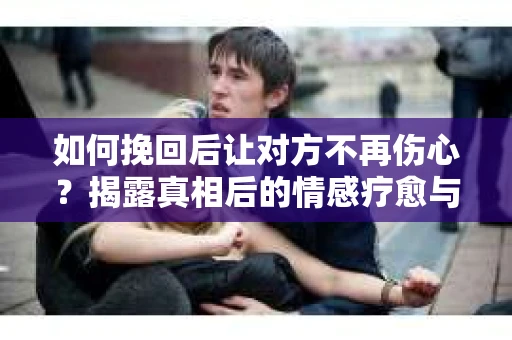 如何挽回后让对方不再伤心？揭露真相后的情感疗愈与前行计划