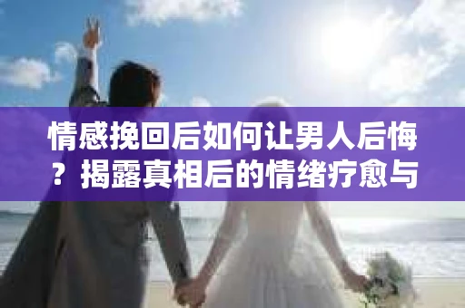 情感挽回后如何让男人后悔?揭露真相后的情绪疗愈与人生决策 情感挽回后如何让男人后悔?揭露真相后的情绪疗愈与人生决策