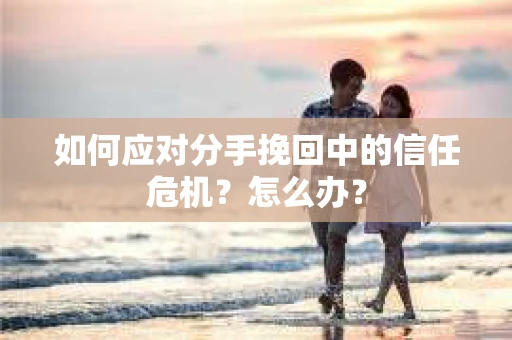 如何应对分手挽回中的信任危机？怎么办？