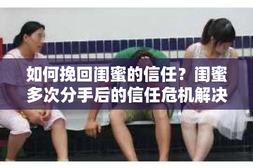 如何挽回闺蜜的信任？闺蜜多次分手后的信任危机解决方案
