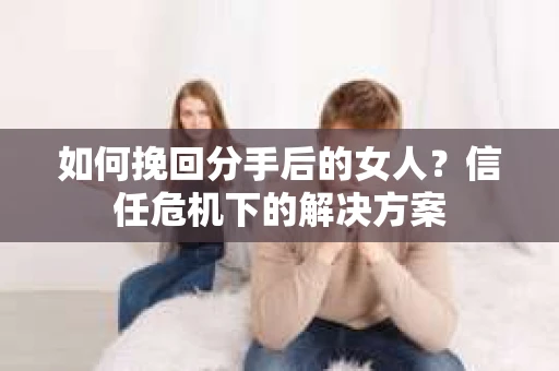 如何挽回分手后的女人？信任危机下的解决方案
