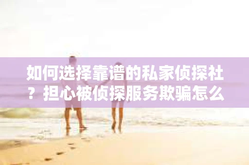 如何选择靠谱的私家侦探社？担心被侦探服务欺骗怎么办？