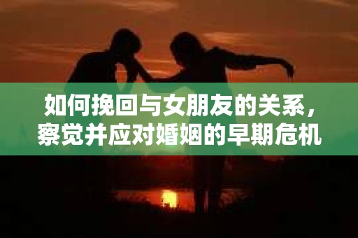 如何挽回与女朋友的关系，察觉并应对婚姻的早期危机信号