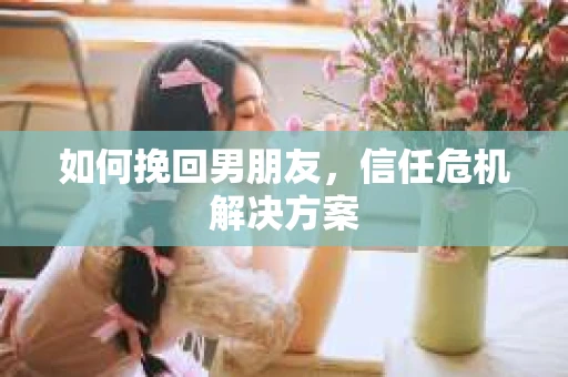 如何挽回男朋友,信任危机解决方案 如何挽回男朋友,信任危机解决方案