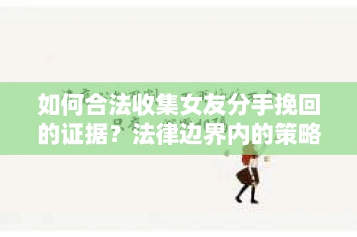 如何合法收集女友分手挽回的证据？法律边界内的策略与技巧