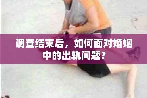调查结束后,如何面对婚姻中的出轨问题? 调查结束后,如何面对婚姻中的出轨问题?