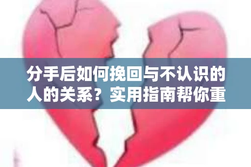 分手后如何挽回与不认识的人的关系？实用指南帮你重拾失去的联结