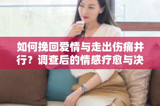 如何挽回爱情与走出伤痛并行？调查后的情感疗愈与决策指南