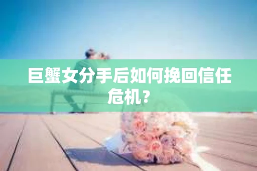 巨蟹女分手后如何挽回信任危机？