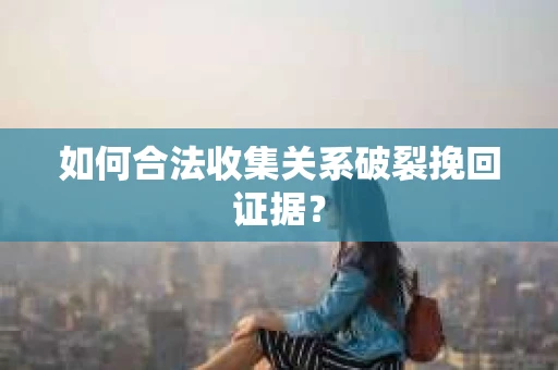 如何合法收集关系破裂挽回证据？