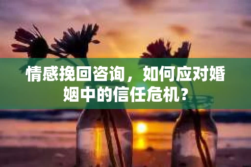 情感挽回咨询,如何应对婚姻中的信任危机? 情感挽回咨询,如何应对婚姻中的信任危机?