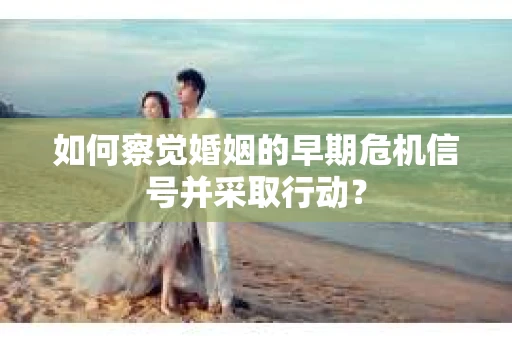 如何察觉婚姻的早期危机信号并采取行动？