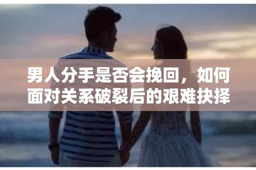 男人分手是否会挽回，如何面对关系破裂后的艰难抉择？