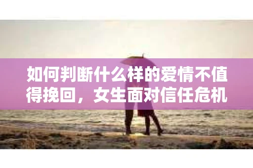 如何判断什么样的爱情不值得挽回，女生面对信任危机怎么办？