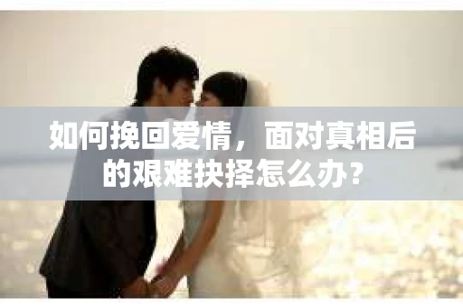 如何挽回爱情，面对真相后的艰难抉择怎么办？