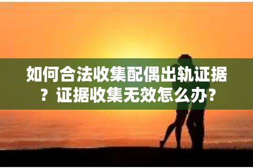 如何合法收集配偶出轨证据？证据收集无效怎么办？