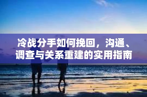 冷战分手如何挽回，沟通、调查与关系重建的实用指南