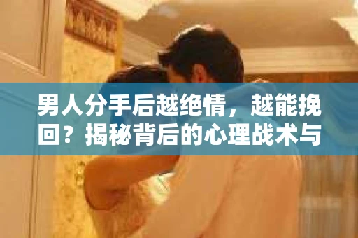男人分手后越绝情，越能挽回？揭秘背后的心理战术与实际操作