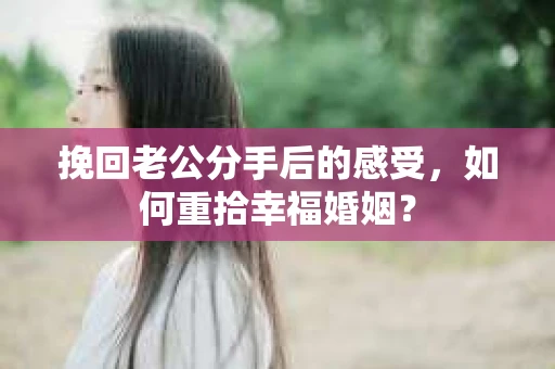 挽回老公分手后的感受，如何重拾幸福婚姻？