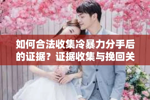如何合法收集冷暴力分手后的证据？证据收集与挽回关系怎么办？