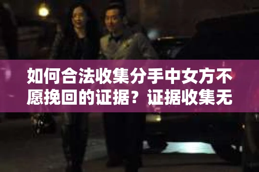 如何合法收集分手中女方不愿挽回的证据？证据收集无效怎么办？