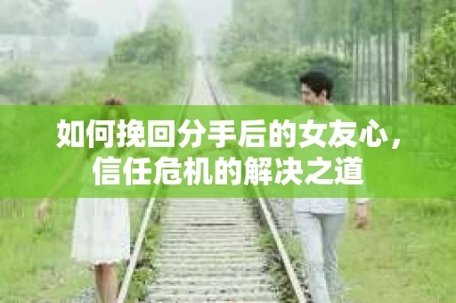 如何挽回分手后的女友心，信任危机的解决之道