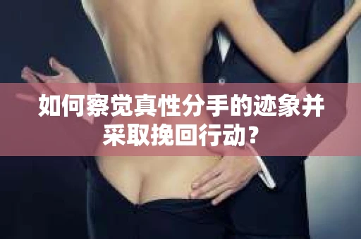 如何察觉真性分手的迹象并采取挽回行动？