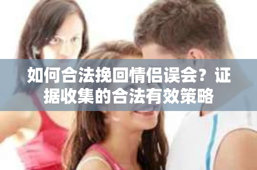 如何合法挽回情侣误会?证据收集的合法有效策略 如何合法挽回情侣误会?证据收集的合法有效策略