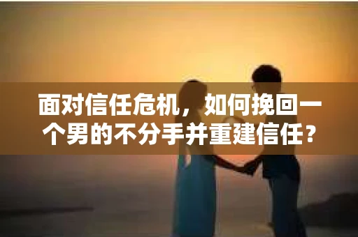 面对信任危机，如何挽回一个男的不分手并重建信任？