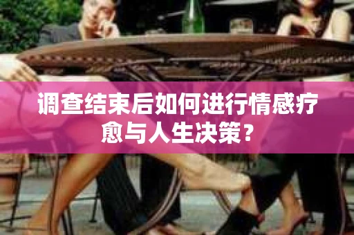 调查结束后如何进行情感疗愈与人生决策？