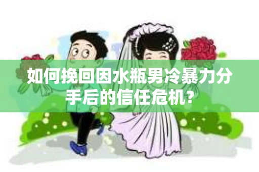 如何挽回因水瓶男冷暴力分手后的信任危机？