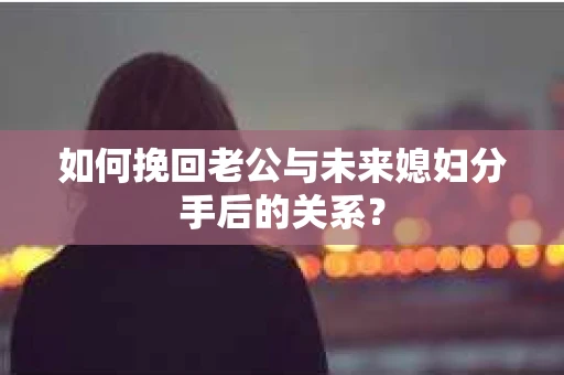 如何挽回老公与未来媳妇分手后的关系？