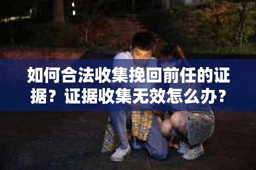 如何合法收集挽回前任的证据？证据收集无效怎么办？