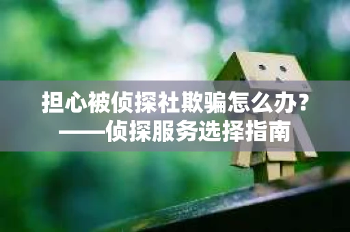 担心被侦探社欺骗怎么办？——侦探服务选择指南